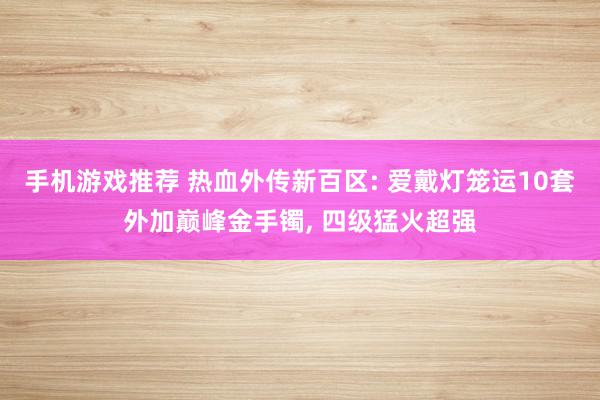 手机游戏推荐 热血外传新百区: 爱戴灯笼运10套外加巅峰金手镯, 四级猛火超强