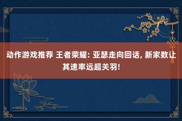 动作游戏推荐 王者荣耀: 亚瑟走向回话, 新家数让其速率远超关羽!