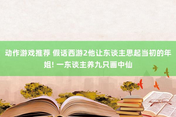 动作游戏推荐 假话西游2他让东谈主思起当初的年姐! 一东谈主养九只画中仙