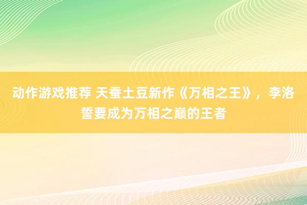 动作游戏推荐 天蚕土豆新作《万相之王》，李洛誓要成为万相之巅的王者