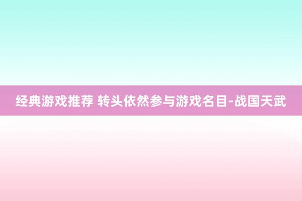 经典游戏推荐 转头依然参与游戏名目-战国天武