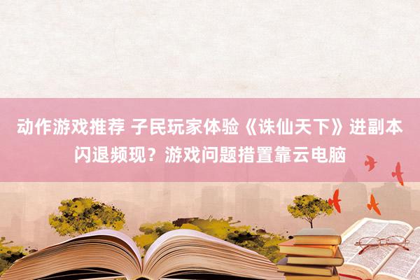 动作游戏推荐 子民玩家体验《诛仙天下》进副本闪退频现？游戏问题措置靠云电脑