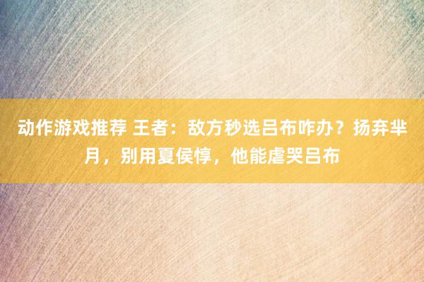 动作游戏推荐 王者：敌方秒选吕布咋办？扬弃芈月，别用夏侯惇，他能虐哭吕布