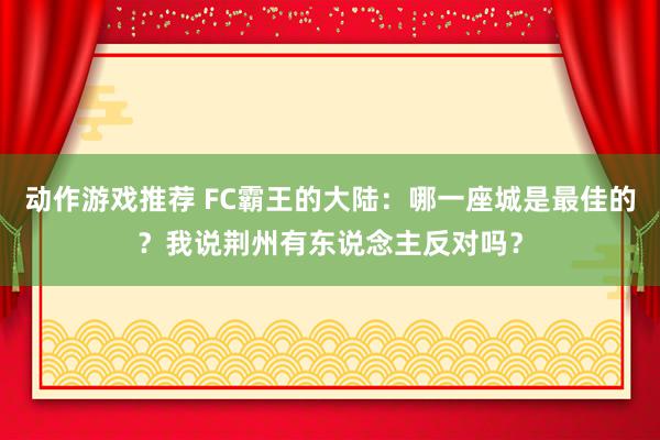 动作游戏推荐 FC霸王的大陆：哪一座城是最佳的？我说荆州有东说念主反对吗？