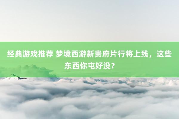 经典游戏推荐 梦境西游新贵府片行将上线，这些东西你屯好没？