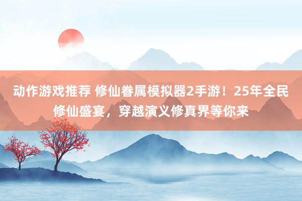 动作游戏推荐 修仙眷属模拟器2手游！25年全民修仙盛宴，穿越演义修真界等你来