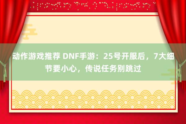 动作游戏推荐 DNF手游：25号开服后，7大细节要小心，传说任务别跳过