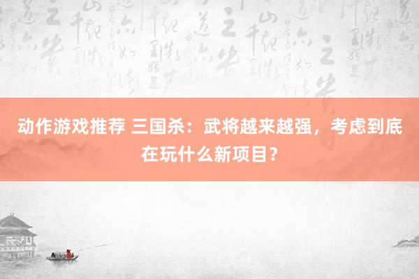 动作游戏推荐 三国杀：武将越来越强，考虑到底在玩什么新项目？