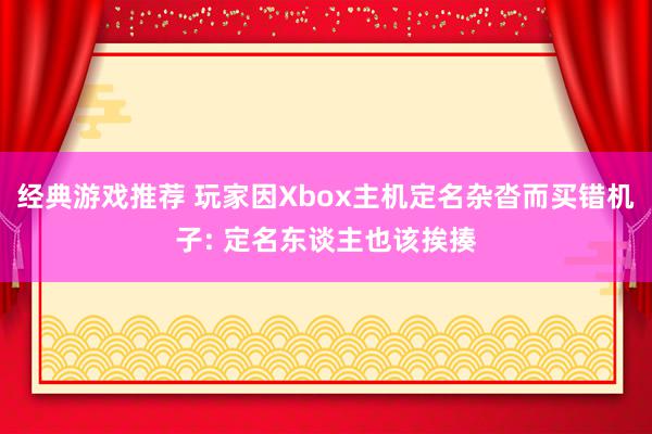 经典游戏推荐 玩家因Xbox主机定名杂沓而买错机子: 定名东谈主也该挨揍