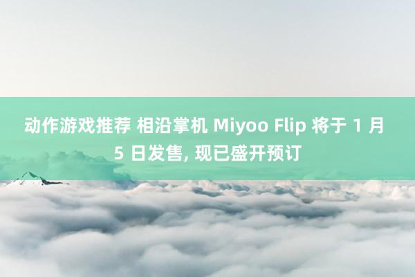 动作游戏推荐 相沿掌机 Miyoo Flip 将于 1 月 5 日发售, 现已盛开预订