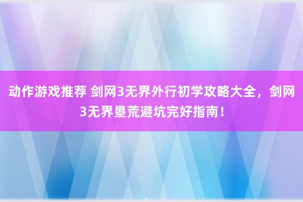 动作游戏推荐 剑网3无界外行初学攻略大全，剑网3无界垦荒避坑完好指南！