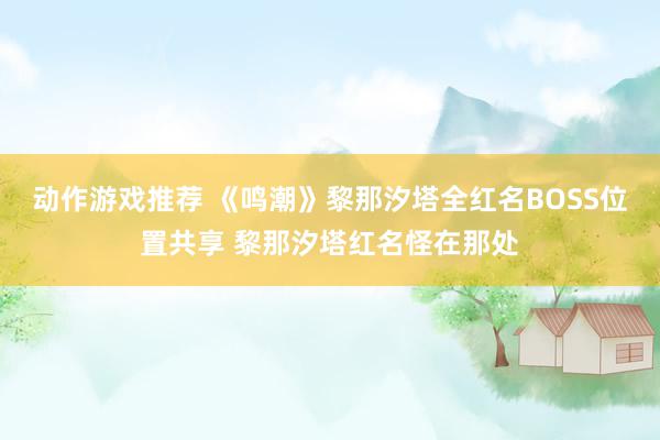 动作游戏推荐 《鸣潮》黎那汐塔全红名BOSS位置共享 黎那汐塔红名怪在那处