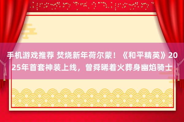 手机游戏推荐 焚烧新年荷尔蒙！《和平精英》2025年首套神装上线，曾舜晞着火葬身幽焰骑士