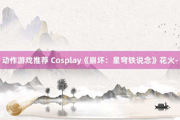 动作游戏推荐 Cosplay《崩坏：星穹铁说念》花火-