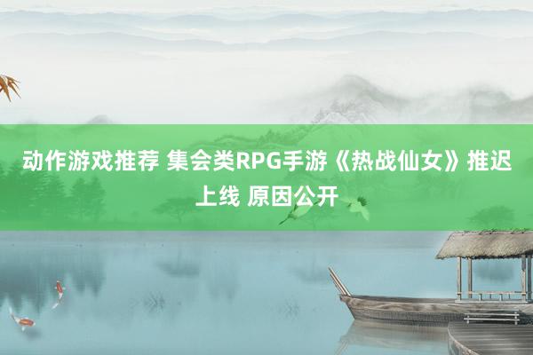 动作游戏推荐 集会类RPG手游《热战仙女》推迟上线 原因公开