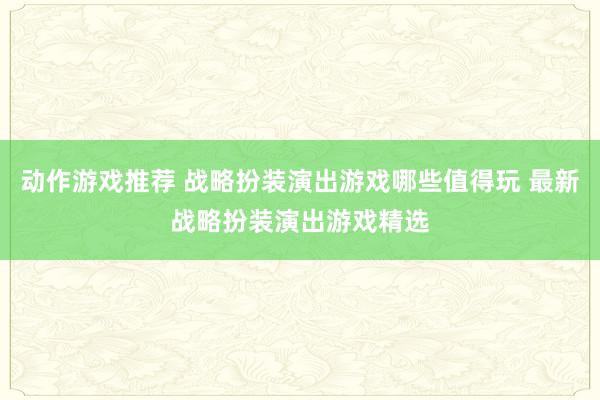 动作游戏推荐 战略扮装演出游戏哪些值得玩 最新战略扮装演出游戏精选