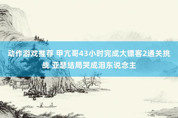 动作游戏推荐 甲亢哥43小时完成大镖客2通关挑战 亚瑟结局哭成泪东说念主