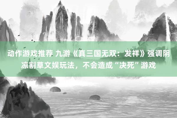 动作游戏推荐 九游《真三国无双：发祥》强调阴凉割草文娱玩法，不会造成“决死”游戏