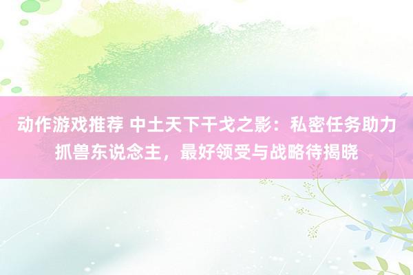 动作游戏推荐 中土天下干戈之影：私密任务助力抓兽东说念主，最好领受与战略待揭晓