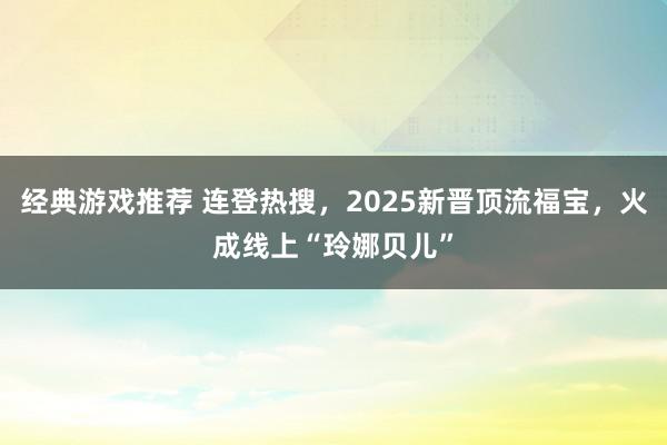 经典游戏推荐 连登热搜，2025新晋顶流福宝，火成线上“玲娜贝儿”