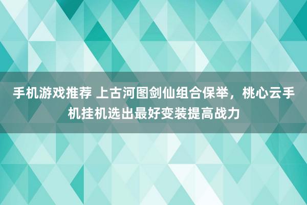 手机游戏推荐 上古河图剑仙组合保举，桃心云手机挂机选出最好变装提高战力