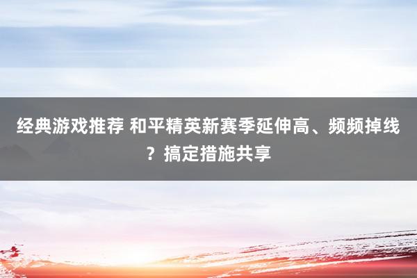 经典游戏推荐 和平精英新赛季延伸高、频频掉线？搞定措施共享