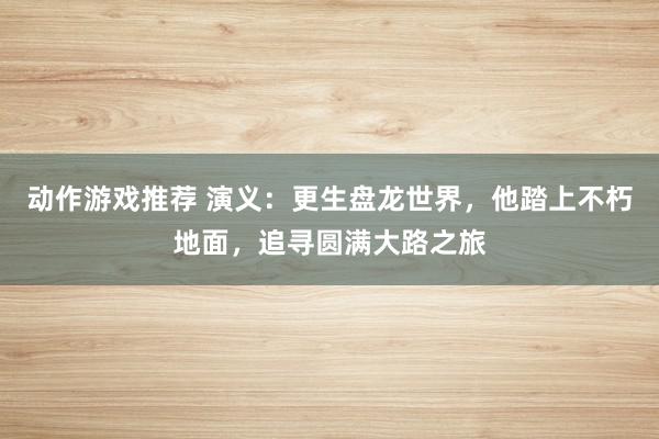 动作游戏推荐 演义：更生盘龙世界，他踏上不朽地面，追寻圆满大路之旅