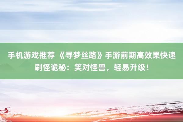 手机游戏推荐 《寻梦丝路》手游前期高效果快速刷怪诡秘：笑对怪兽，轻易升级！