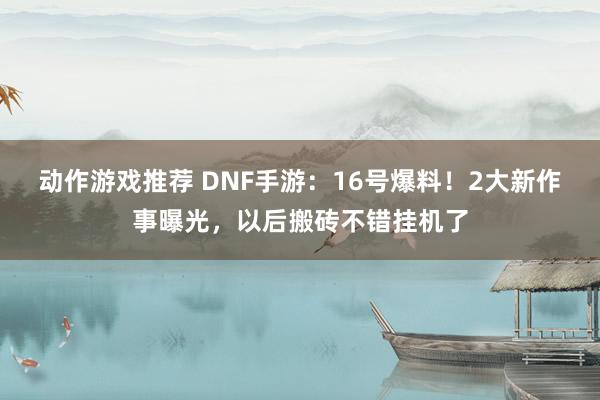 动作游戏推荐 DNF手游：16号爆料！2大新作事曝光，以后搬砖不错挂机了