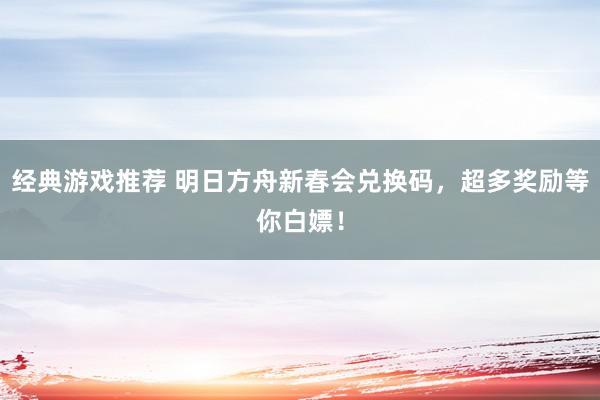 经典游戏推荐 明日方舟新春会兑换码，超多奖励等你白嫖！