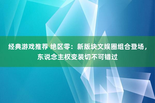 经典游戏推荐 绝区零：新版块文娱圈组合登场，东说念主权变装切不可错过