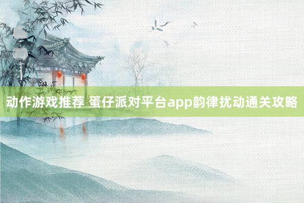 动作游戏推荐 蛋仔派对平台app韵律扰动通关攻略