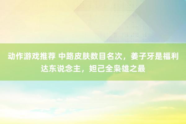 动作游戏推荐 中路皮肤数目名次，姜子牙是福利达东说念主，妲己全枭雄之最