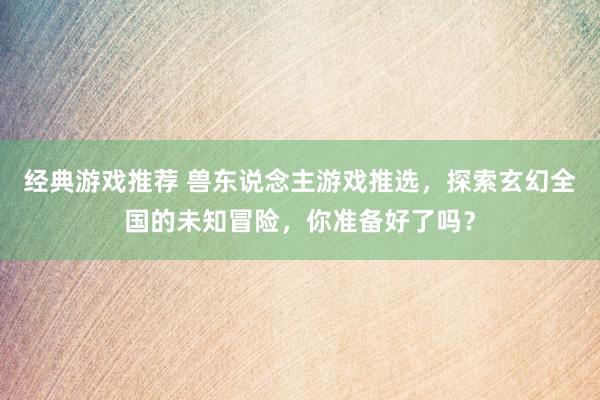 经典游戏推荐 兽东说念主游戏推选，探索玄幻全国的未知冒险，你准备好了吗？