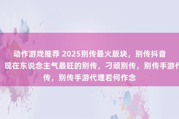 动作游戏推荐 2025别传最火版块，别传抖音最火的版块，现在东说念主气最旺的别传，刁顽别传，别传手游