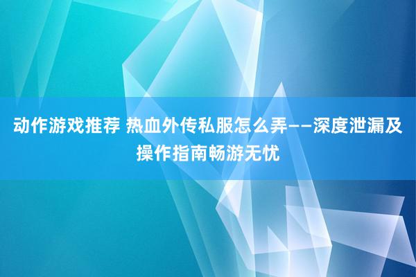 动作游戏推荐 热血外传私服怎么弄——深度泄漏及操作指南畅游无忧