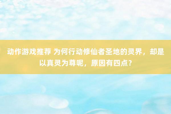 动作游戏推荐 为何行动修仙者圣地的灵界，却是以真灵为尊呢，原因有四点？