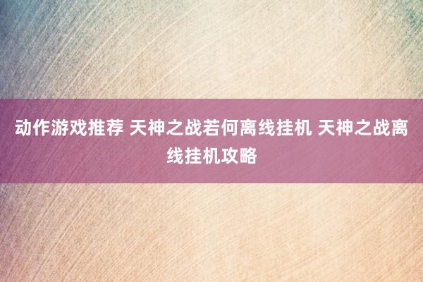 动作游戏推荐 天神之战若何离线挂机 天神之战离线挂机攻略