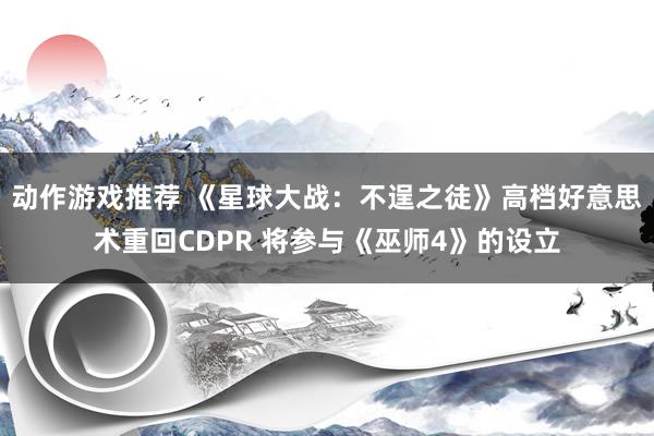 动作游戏推荐 《星球大战：不逞之徒》高档好意思术重回CDPR 将参与《巫师4》的设立