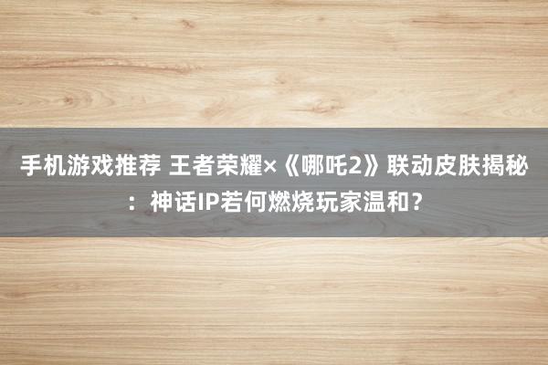 手机游戏推荐 王者荣耀×《哪吒2》联动皮肤揭秘：神话IP若何燃烧玩家温和？