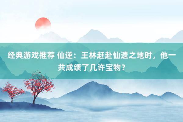 经典游戏推荐 仙逆：王林赶赴仙遗之地时，他一共成绩了几许宝物？