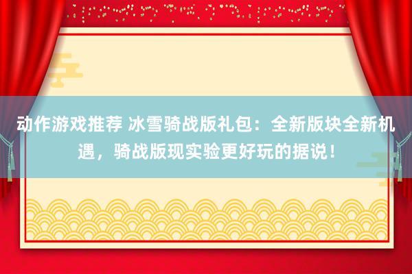 动作游戏推荐 冰雪骑战版礼包：全新版块全新机遇，骑战版现实验更好玩的据说！