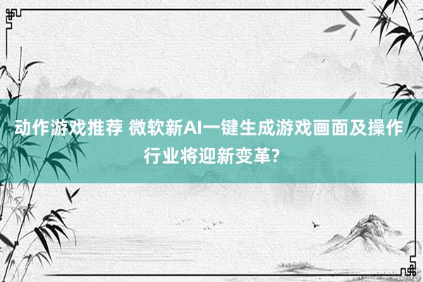 动作游戏推荐 微软新AI一键生成游戏画面及操作 行业将迎新变革?