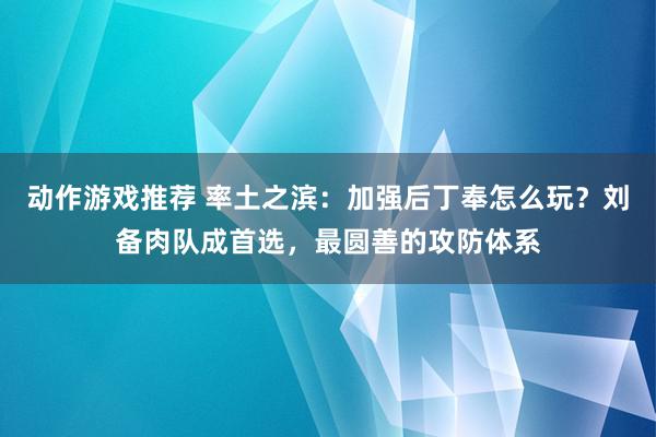 动作游戏推荐 率土之滨：加强后丁奉怎么玩？刘备肉队成首选，最圆善的攻防体系