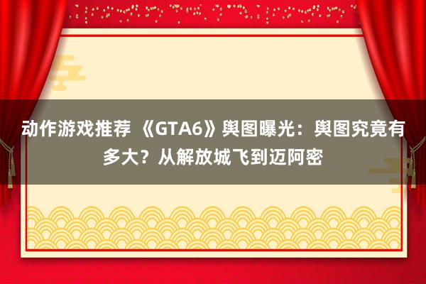 动作游戏推荐 《GTA6》舆图曝光：舆图究竟有多大？从解放城飞到迈阿密