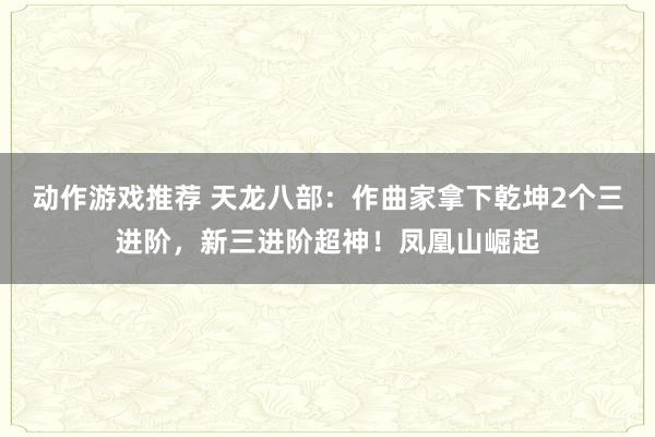 动作游戏推荐 天龙八部：作曲家拿下乾坤2个三进阶，新三进阶超神！凤凰山崛起