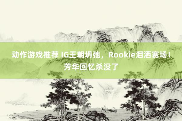 动作游戏推荐 IG王朝坍弛，Rookie泪洒赛场！芳华回忆杀没了