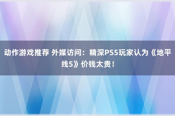 动作游戏推荐 外媒访问：精深PS5玩家认为《地平线5》价钱太贵！