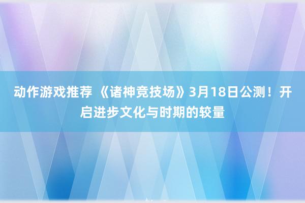 动作游戏推荐 《诸神竞技场》3月18日公测！开启进步文化与时期的较量