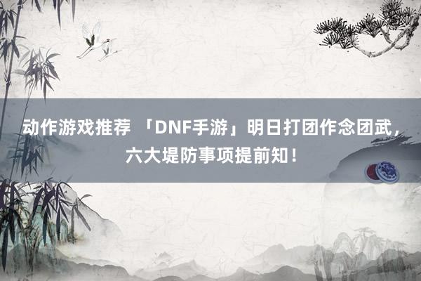 动作游戏推荐 「DNF手游」明日打团作念团武，六大堤防事项提前知！